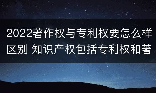 2022著作权与专利权要怎么样区别 知识产权包括专利权和著作权吗