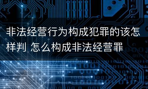 非法经营行为构成犯罪的该怎样判 怎么构成非法经营罪