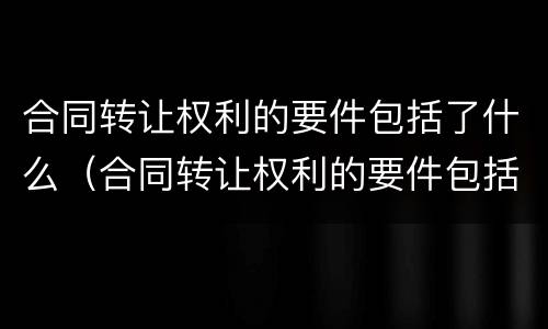 合同转让权利的要件包括了什么（合同转让权利的要件包括了什么）