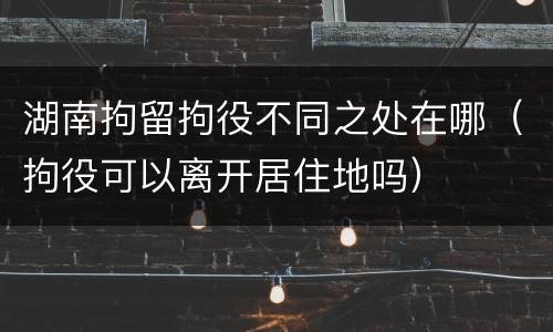 湖南拘留拘役不同之处在哪（拘役可以离开居住地吗）