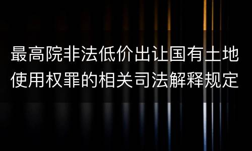 最高院非法低价出让国有土地使用权罪的相关司法解释规定重要内容有哪些