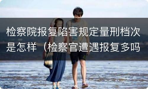 检察院报复陷害规定量刑档次是怎样（检察官遭遇报复多吗）