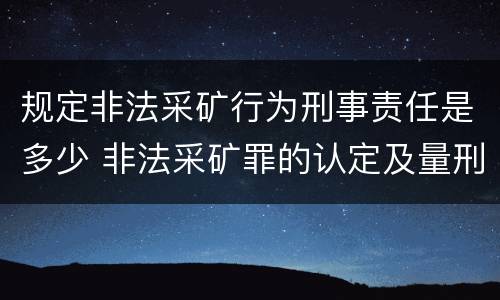 规定非法采矿行为刑事责任是多少 非法采矿罪的认定及量刑标准
