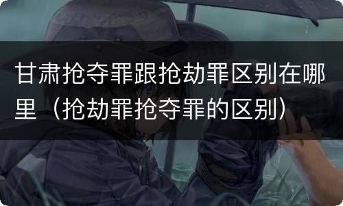 甘肃抢夺罪跟抢劫罪区别在哪里（抢劫罪抢夺罪的区别）