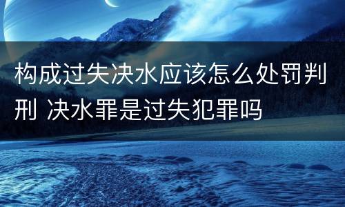 构成过失决水应该怎么处罚判刑 决水罪是过失犯罪吗