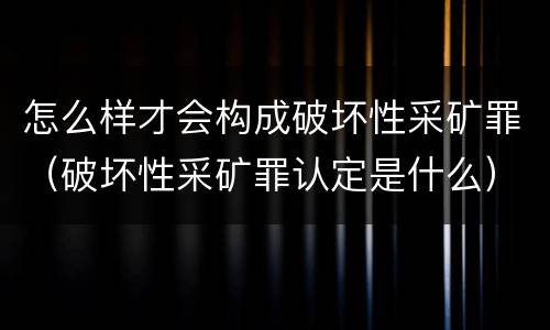 怎么样才会构成破坏性采矿罪（破坏性采矿罪认定是什么）