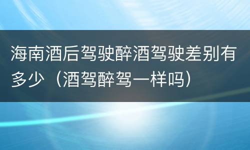 海南酒后驾驶醉酒驾驶差别有多少（酒驾醉驾一样吗）