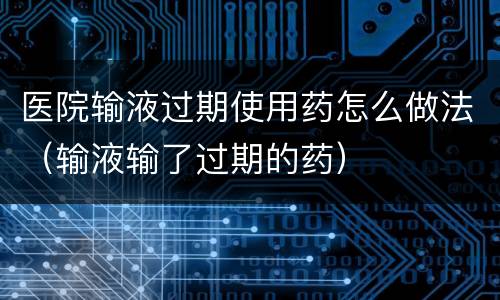 医院输液过期使用药怎么做法（输液输了过期的药）