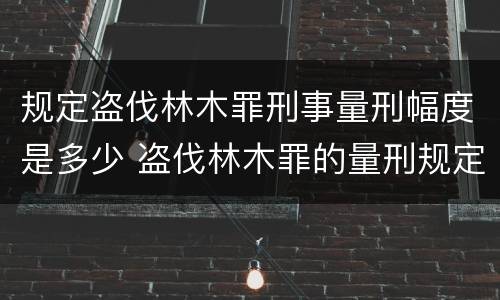 规定盗伐林木罪刑事量刑幅度是多少 盗伐林木罪的量刑规定