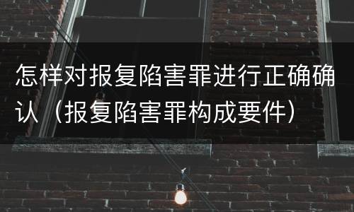 怎样对报复陷害罪进行正确确认（报复陷害罪构成要件）