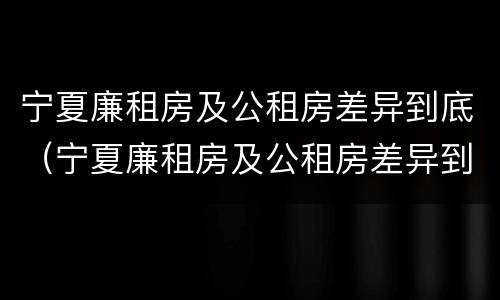宁夏廉租房及公租房差异到底（宁夏廉租房及公租房差异到底多大）