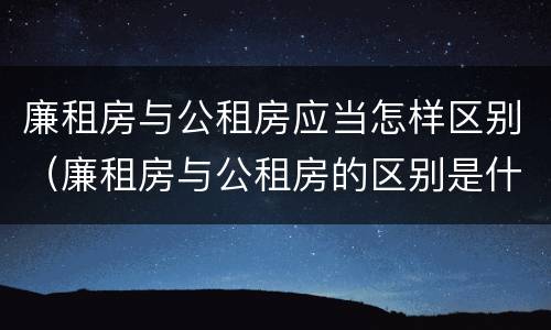 廉租房与公租房应当怎样区别（廉租房与公租房的区别是什么）