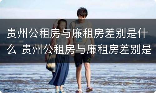 贵州公租房与廉租房差别是什么 贵州公租房与廉租房差别是什么意思