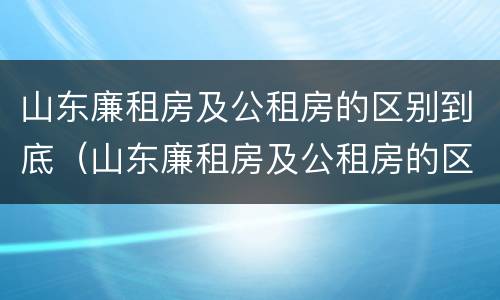 山东廉租房及公租房的区别到底（山东廉租房及公租房的区别到底是什么）