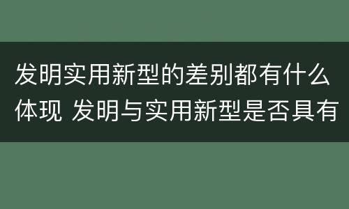 发明实用新型的差别都有什么体现 发明与实用新型是否具有实用性