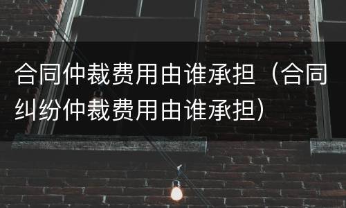 合同仲裁费用由谁承担（合同纠纷仲裁费用由谁承担）