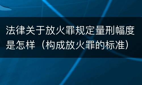 法律关于放火罪规定量刑幅度是怎样（构成放火罪的标准）