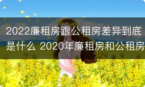 2022廉租房跟公租房差异到底是什么 2020年廉租房和公租房的区别