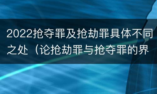 2022抢夺罪及抢劫罪具体不同之处（论抢劫罪与抢夺罪的界限）