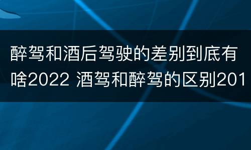 醉驾和酒后驾驶的差别到底有啥2022 酒驾和醉驾的区别2019