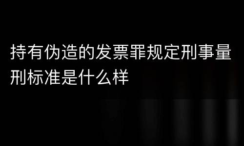 持有伪造的发票罪规定刑事量刑标准是什么样