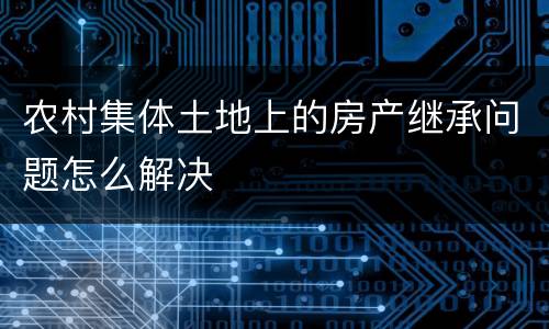 农村集体土地上的房产继承问题怎么解决
