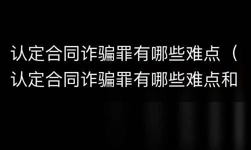 认定合同诈骗罪有哪些难点（认定合同诈骗罪有哪些难点和重点）