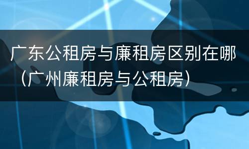 广东公租房与廉租房区别在哪（广州廉租房与公租房）