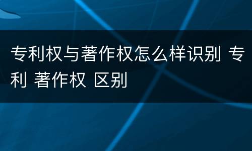 专利权与著作权怎么样识别 专利 著作权 区别