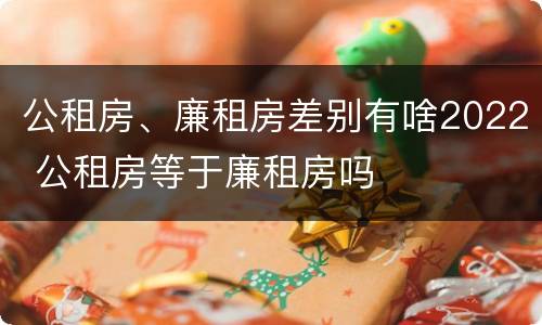 公租房、廉租房差别有啥2022 公租房等于廉租房吗