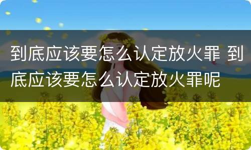 到底应该要怎么认定放火罪 到底应该要怎么认定放火罪呢