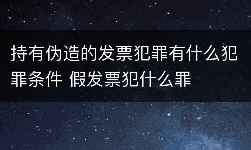 持有伪造的发票犯罪有什么犯罪条件 假发票犯什么罪