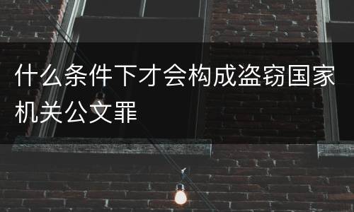 什么条件下才会构成盗窃国家机关公文罪