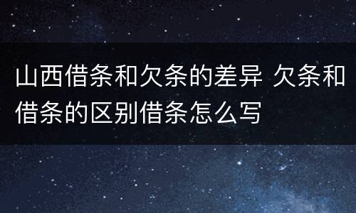 山西借条和欠条的差异 欠条和借条的区别借条怎么写