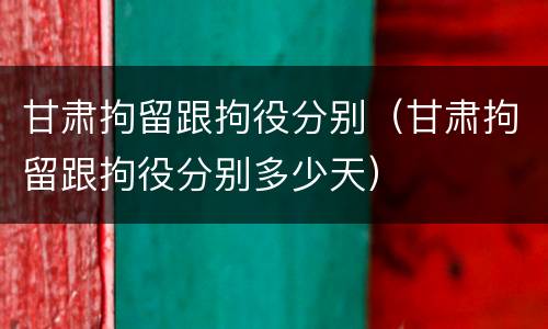 甘肃拘留跟拘役分别（甘肃拘留跟拘役分别多少天）