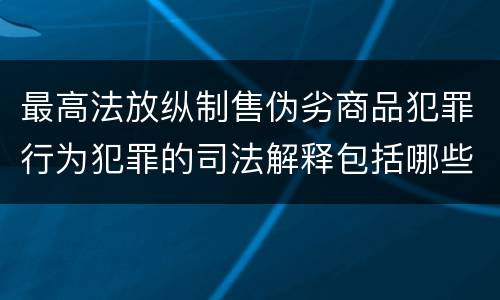 最高法放纵制售伪劣商品犯罪行为犯罪的司法解释包括哪些主要内容