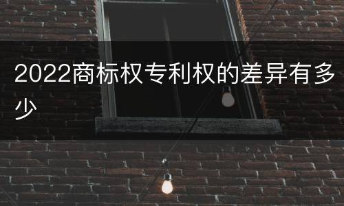 2022商标权专利权的差异有多少