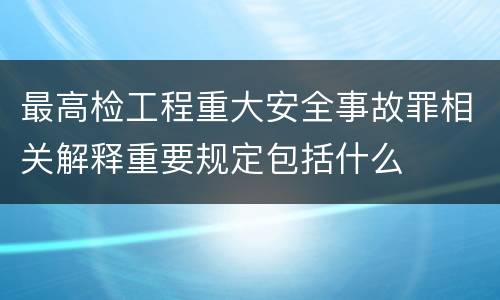 最高检工程重大安全事故罪相关解释重要规定包括什么