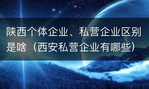 陕西个体企业、私营企业区别是啥（西安私营企业有哪些）
