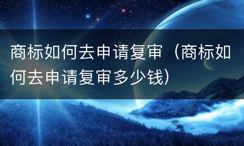 商标如何去申请复审（商标如何去申请复审多少钱）