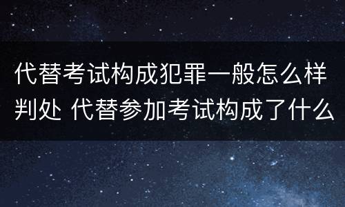 代替考试构成犯罪一般怎么样判处 代替参加考试构成了什么犯罪