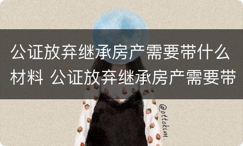 公证放弃继承房产需要带什么材料 公证放弃继承房产需要带什么材料去办理
