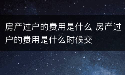 房产过户的费用是什么 房产过户的费用是什么时候交