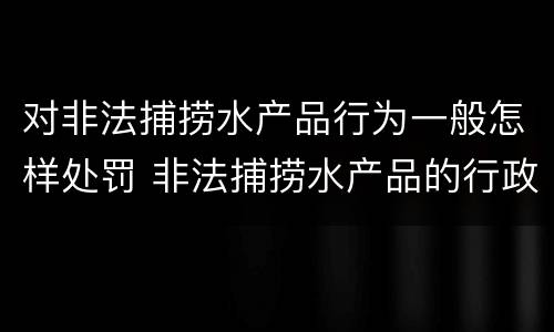 对非法捕捞水产品行为一般怎样处罚 非法捕捞水产品的行政处罚