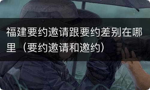 福建要约邀请跟要约差别在哪里（要约邀请和邀约）