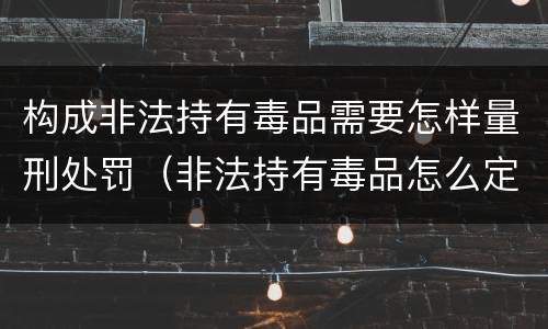 构成非法持有毒品需要怎样量刑处罚（非法持有毒品怎么定罪）