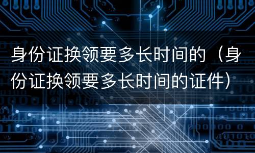 身份证换领要多长时间的（身份证换领要多长时间的证件）