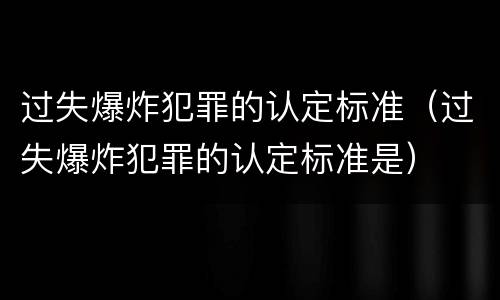 过失爆炸犯罪的认定标准（过失爆炸犯罪的认定标准是）