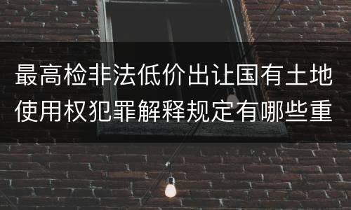 最高检非法低价出让国有土地使用权犯罪解释规定有哪些重要内容