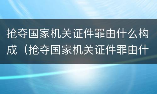 抢夺国家机关证件罪由什么构成（抢夺国家机关证件罪由什么构成犯罪）